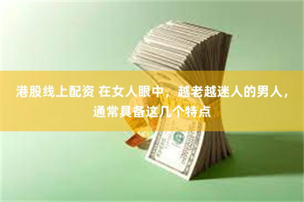 港股线上配资 在女人眼中，越老越迷人的男人，通常具备这几个特点