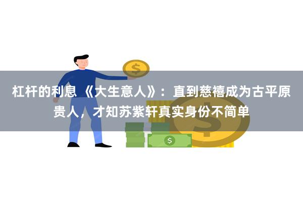 杠杆的利息 《大生意人》:直到慈禧成为古平原贵人,才知苏紫轩真实身份不简单