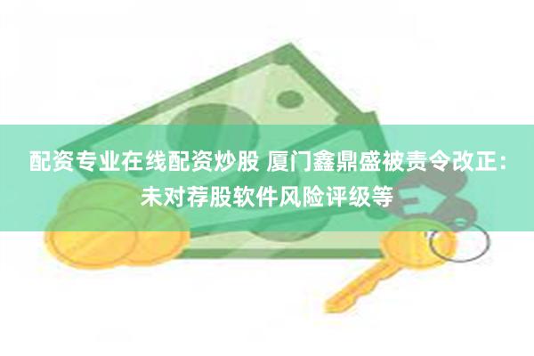 配资专业在线配资炒股 厦门鑫鼎盛被责令改正:未对荐股软件风险评级等