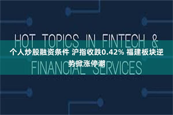 个人炒股融资条件 沪指收跌0.42% 福建板块逆势掀涨停潮